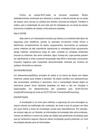 Pontos

de

acesso Wi-Fi estão

se

tornando

populares.

Muitos

estabelecimentos comerciais que oferecem o acesso a internet através de um ponto
de acesso como serviço ou cortesia aos clientes, tornando-se hotspots. Também é
prático, pois a implantação de uma rede sem fio interligada por um ponto de acesso
economiza o trabalho de instalar a infra-estrutura cabeada.
SALA COFRE
Sala cofre é um interessante conceito que oferece um ambiente alternativo de
segurança para residência, guarda ou operação envolvendo mídias físicas e
eletrônicas, armazenamento de dados, equipamentos, documentos ou quaisquer
outros materiais de alta importância operacional ou estratégico.Esse equipamento
abriga matérias, mantendo-os longe do calor, umidade ou variações ambientais
bruscas ou extremas, tais como incêndios, água, fumaça etc, cujas perdas possam
ser significativas e onde a possível recuperação seja difícil e demorada, provocando
impactos negativos pela inesperada descontinuidade motivada por sinistros de
qualquer dimensão ou natureza.
DATAWAREHOUSE
Um datawarehouse(DW)ou armazém de dados é um banco de dados com dados
históricos usados para análise e decisões. Os dados contidos nos datawarehouse
são sumarizados, periódicos e descritivos. Com a manipulação desses dados os
executivos podem tomar decisões baseadas em fatos e não em intuições e
especulações.

Os

datawarehouses

são

projetados

para

OLAP (On-line

AnalyticalProcessing) ao invés do OLTP (On-line TransactionalProcessing).
ENCRIPTAÇÃO
A encriptação é um meio para melhorar a segurança de uma mensagem ou
arquivo através da codificação dos conteúdos, de modo a que só possam ser lidos
por quem tenha a chave de encriptação correta para descodificá-los. Por exemplo,
se comprar algo em um Website, as informações da transação (tais como endereço,
número de telefone e número de cartão de crédito) são geralmente encriptadas para
que se mantenham seguras. Deve-se utilizar encriptação quando pretender um nível
de proteção elevado para as informações.
6

 