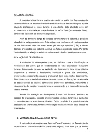 GINASTICA LABORAL
A ginástica laboral tem o objetivo de manter a saúde dos funcionários de
determinado local de trabalho através de exercícios físicos direcionados para aquela
atividade profissional e feitos durante o expediente. Esta atividade deve ser
acompanhada e orientada por um profissional da saúde física (um educador físico),
para que se obtenham os resultados esperados.
Além de diminuir a carga de estresse por interromper o trabalho, a ginástica
laboral ainda evita o sedentarismo. Esta prática pode melhorar muito o desempenho
de um funcionário, além de evitar lesões por esforço repetitivo (LER) e outras
doenças provocadas pelo trabalho contínuo e a falta de exercícios físicos. Por conta
destes benefícios, ela ajuda a diminuir o afastamento dos funcionários da empresa.
AVALIAÇÃO DE DESEMPENHO
A avaliação de desempenho pode ser definida como a identificação e
mensuração das ações que os colaboradores de uma organização realizaram
durante determinado período. A avaliação de desempenho tem como objetivo
diagnosticar e analisar o desempenho individual e grupal dos funcionários,
promovendo o crescimento pessoal e profissional, bem como melhor desempenho.
Além disso, fornece à Administração de recursos humanos informações para tomada
de decisão acerca de salários, bonificações, promoções, demissões, treinamento e
planejamento de carreira, proporcionando o crescimento e o desenvolvimento da
pessoa avaliada.
Através da avaliação de desempenho é mais fácil fornecer feedback às
pessoas da organização, baseado em informações sólidas e tangíveis, e auxiliá-las
no caminho para o auto desenvolvimento. Outro benefício é a possibilidade de
descoberta de talentos resultante da identificação das qualidades de cada pessoa da
organização.

3. METODOLOGIA DE ANÁLISE DO PETIC
A metodologia de análise para fazer o Plano Estratégico da Tecnologia de
Informação e Comunicação (PETIC) tem como objetivo fazer com que os alunos
7

 