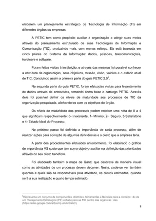 elaborem um planejamento estratégico de Tecnologia de Informação (TI) em
diferentes órgãos ou empresas.
A PETIC tem como propósito auxiliar a organização a atingir suas metas
através do planejamento estruturado de suas Tecnologias de Informação e
Comunicação (TIC), produzindo mais, com menos esforço. Ela está baseada em
cinco pilares do Sistema de Informação: dados, pessoas, telecomunicações,
hardware e software.
Foram feitas visitas à instituição, e através das mesmas foi possível conhecer
a estrutura da organização, seus objetivos, missão, visão, valores e o estado atual
de TIC. Concluindo assim a primeira parte do guia PETIC 2.01.
Na segunda parte do guia PETIC, foram efetuadas visitas para levantamento
de dados através de entrevistas, tomando como base o catálogo PETIC. Através
dele foi possível definir os níveis de maturidade aos processos de TIC da
organização pesquisada, alinhando-os com os objetivos do órgão.
Os níveis de maturidade dos processos podem receber uma nota de 0 a 4
que significam respectivamente: 0- Inexistente, 1- Mínimo, 2- Seguro, 3-Satisfatório
e 4- Estado Ideal do Processo.
No próximo passo foi definida a importância de cada processo, além de
realizar ações para correção de algumas deficiências e o custo que a empresa teria.
A partir dos procedimentos efetuados anteriormente, foi elaborado o gráfico
de importância VS custo que tem como objetivo auxiliar na definição das prioridades
através do seu custo benefício.
Foi elaborado também o mapa de Gantt, que descreve de maneira visual
como as atividades de um processo devem decorrer. Neste, pode-se ver também
quantos e quais são os responsáveis pela atividade, os custos estimados, quando
será a sua realização e qual o tempo estimado.

1

(https://sites.google.com/a/dcomp.ufs.br/petic/)

8

 