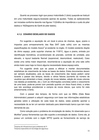 Quanto ao processo login que possui maturidade 2 (dois) quepode-se traduzir
em uma maturidade segura,necessita apenas de ajustes. Todas as açõesdeverão
ser iniciadas conforme descrito nas figuras 11(Gráfico de importância x custo do pilar
dados) e 16(Diagrama de Gantt do pilar dados).

4.1.2. CENÁRIO DESEJADO DE DADOS

Foi sugerida a aquisição de um local à prova de chamas, água, poeira e
impactos para armazenamento das fitas DAT (sala cofre) com as mesmas
especificações do modelo Aceco2 já existente no órgão. O modelo existente dispõe
de ótimo espaço, pode suportar chamas de 1100°C, água e poeira, entrada por
identificação biométrica, ar-condicionado de precisão, controle de umidade, piso
elevado, e layout bastante flexível (expansível, desmontável, realocável). Caso
exista uma verba maior disponível, recomenda-se a aquisição de uma sala cofre
ainda maior caso haja no futuro alguma necessidade desse espaço extra.
Foi sugerido ainda que se passe a efetuar e manter documentadas
estatísticas de crescimento de todas as bases de dados. Estes documentos devem
ser sempre atualizados, pois as taxas de crescimento das bases podem variar
durante o passar dos tempos, devido a vários fatores (aumento do número de
usuários que alimentam a base, criação de novas tabelas, adição de novas colunas
nas tabelas já existentes, etc.). Com as informações concretas sobre o crescimento
de uma base, pode-se prever com precisão quando um disco ficará cheio, e antes
que isto aconteça providenciar a compra de novos discos, que como foi visto
anteriormente, é lento.
Com o passar dos tempos, de forma com que os DBAs (Data Base
Administrator) passem a adquirir segurança com base nas informações estatísticas
geradas sobre a utilização de cada base de dados, estes poderão apontar a
necessidade de se ter um servidor dedicado para determinado banco que tem mais
demanda de uso.
Como solução para o problema de encriptação de dados, foi observada que a
McAfee3 possui ferramentas que dão suporte a encriptação de dados. Como ela, já
possui um contrato com o órgão XPTO quanto ao fornecimento do serviço de

2

Empresa de infraestrutura para ambientes de TI
Empresa especialista em tecnologia de segurança

3

11

 