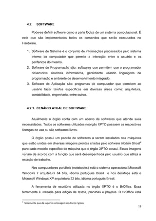 4.2.

SOFTWARE

Pode-se definir software como a parte lógica de um sistema computacional. É
nele que são implementados todos os comandos que serão executados no
Hardware.
1. Software de Sistema é o conjunto de informações processados pelo sistema
interno do computador que permite a interação entre o usuário e os
periféricos do mesmo.
2. Software de Programação são: softwares que permitem que o programador
desenvolva sistemas informáticos, geralmente usando linguagens de
programação e ambiente de desenvolvimento integrado.
3. Software de Aplicação são: programas de computador que permitem ao
usuário fazer tarefas específicas em diversas áreas como: arquitetura,
contabilidade, engenharia, entre outras.

4.2.1. CENÁRIO ATUAL DE SOFTWARE

Atualmente o órgão conta com um acervo de softwares que atende suas
necessidades. Todos os softwares utilizados noórgão XPTO possuem as respectivas
licenças de uso ou são softwares livres.
O órgão possui um padrão de softwares a serem instalados nas máquinas
que estão unidos em diversas imagens prontas criadas pelo software Norton Ghost4
para cada modelo especifico de máquina que o órgão XPTO possui. Essas imagens
variam de acordo com a função que será desempenhada pelo usuário que utiliza a
estação de trabalho.
Nos computadores portáteis (notebooks) está o sistema operacional Microsoft
Windows 7 arquitetura 64 bits, idioma português Brasil

e nos desktops está o

Microsoft Windows XP arquitetura 32 bits, idioma português Brasil.
A ferramenta de escritório utilizada no órgão XPTO é o BrOffice. Essa
ferramenta é utilizada para edição de textos, planilhas e projetos. O BrOffice está
4

Ferramenta que dá suporte à clonagem de discos rígidos

13

 