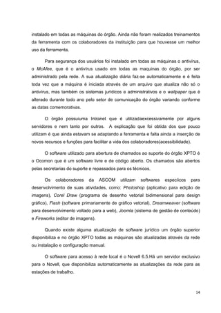 instalado em todas as máquinas do órgão. Ainda não foram realizados treinamentos
da ferramenta com os colaboradores da instituição para que houvesse um melhor
uso da ferramenta.
Para segurança dos usuários foi instalado em todas as máquinas o antivírus,
o McAfee, que é o antivírus usado em todas as maquinas do órgão, por ser
administrado pela rede. A sua atualização diária faz-se automaticamente e é feita
toda vez que a máquina é iniciada através de um arquivo que atualiza não só o
antivírus, mas também os sistemas jurídicos e administrativos e o wallpaper que é
alterado durante todo ano pelo setor de comunicação do órgão variando conforme
as datas comemorativas.
O órgão possuiuma Intranet que é utilizadaexcessivamente por alguns
servidores e nem tanto por outros.

A explicação que foi obtida dos que pouco

utilizam é que ainda estavam se adaptando a ferramenta e falta ainda a inserção de
novos recursos e funções para facilitar a vida dos colaboradores(acessibilidade).
O software utilizado para abertura de chamados ao suporte do órgão XPTO é
o Ocomon que é um software livre e de código aberto. Os chamados são abertos
pelas secretarias do suporte e repassados para os técnicos.
Os

colaboradores

da

ASCOM

utilizam

softwares

especíicos

para

desenvolvimento de suas atividades, como: Photoshop (aplicativo para edição de
imagens), Corel Draw (programa de desenho vetorial bidimensional para design
gráfico), Flash (software primariamente de gráfico vetorial), Dreamweaver (software
para desenvolvimento voltado para a web), Joomla (sistema de gestão de conteúdo)
e Fireworks (editor de imagens).
Quando existe alguma atualização de software jurídico um órgão superior
disponibiliza e no órgão XPTO todas as máquinas são atualizadas através da rede
ou instalação e configuração manual.
O software para acesso à rede local é o Novell 6.5.Há um servidor exclusivo
para o Novell, que disponibiliza automaticamente as atualizações da rede para as
estações de trabalho.

14

 