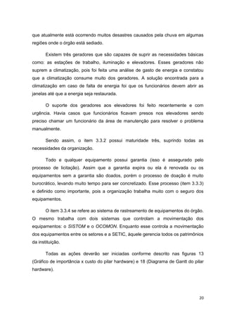 que atualmente está ocorrendo muitos desastres causados pela chuva em algumas
regiões onde o órgão está sediado.
Existem três geradores que são capazes de suprir as necessidades básicas
como: as estações de trabalho, iluminação e elevadores. Esses geradores não
suprem a climatização, pois foi feita uma análise de gasto de energia e constatou
que a climatização consume muito dos geradores. A solução encontrada para a
climatização em caso de falta de energia foi que os funcionários devem abrir as
janelas até que a energia seja restaurada.
O suporte dos geradores aos elevadores foi feito recentemente e com
urgência. Havia casos que funcionários ficavam presos nos elevadores sendo
preciso chamar um funcionário da área de manutenção para resolver o problema
manualmente.
Sendo assim, o item 3.3.2 possui maturidade três, suprindo todas as
necessidades da organização.
Todo e qualquer equipamento possui garantia (isso é assegurado pelo
processo de licitação). Assim que a garantia expira ou ela é renovada ou os
equipamentos sem a garantia são doados, porém o processo de doação é muito
burocrático, levando muito tempo para ser concretizado. Esse processo (item 3.3.3)
e definido como importante, pois a organização trabalha muito com o seguro dos
equipamentos.
O item 3.3.4 se refere ao sistema de rastreamento de equipamentos do órgão.
O mesmo trabalha com dois sistemas que controlam a movimentação dos
equipamentos: o SISTOM e o OCOMON. Enquanto esse controla a movimentação
dos equipamentos entre os setores e a SETIC, àquele gerencia todos os patrimônios
da instituição.
Todas as ações deverão ser iniciadas conforme descrito nas figuras 13
(Gráfico de importância x custo do pilar hardware) e 18 (Diagrama de Gantt do pilar
hardware).

20

 
