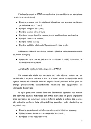 Prédio A (acomoda a SETIC,a presidência e vice-presidência, os gabinetes e
os setores administrativos):
4(quatro) em cada piso do prédio administrativo e que acomoda também os
gabinetes (exceto o 1° piso);
1(um) na recepção do 1° piso;
1(um) no setor de Infraestrutura;
1(um) aos fundos do prédio na garagem de recebimento de suprimentos;
1(um) no corredor de serviços;
1(um) no hall de espera;
1(um) no auditório, totalizando 10access points neste prédio.

Prédio B(acomoda os setores que prestam o principal serviço em atendimento
ao público do órgão):
2(dois) em cada piso do prédio (que conta com 5 pisos), totalizando 10
access points neste prédio.

A criptografia habilitada nestes dispositivos é WPA2.

Foi encontrado ainda um problema na rede elétrica, apesar de ser
estabilizada já superou bastante a sua capacidade. Vários computadores estão
ligados através de extensões elétricas. Alguns setores possuem muitos picos de
energia

proporcionando

constantemente

travamento

dos

equipamentos

ou

interrupção dos serviços.
O órgão possui um contrato com uma determinada operadora que fornece
oito aparelhos celulares habilitados com linhas telefônicas em plano empresarial
onde os mesmos se comunicam entre si de forma gratuita, o restante dos serviços
são cobrados conforme haja utilização.Estes aparelhos estão distribuídos da
seguinte forma:
4(quatro) somente quatro chefes dos setores administrativos possuem;
2(dois) para uso dos servidores designados em plantão;
1(um) sob uso da vice presidência
24

 