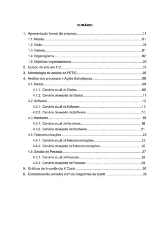 SUMÁRIO
1. Apresentação formal da empresa.........................................................................01
1.1. Missão............................................................................................................01
1.2. Visão...............................................................................................................01
1.3. Valores...........................................................................................................01
1.4. Organograma ................................................................................................02
1.5. Objetivos organizacionais ..............................................................................03
2. Estado da arte em TIC..........................................................................................03
3. Metodologia de análise do PETIC.........................................................................07
4. Análise dos processos e Ações Estratégicas ......................................................09
4.1. Dados.............................................................................................................09
4.1.1. Cenário atual de Dados........................................................................09
4.1.2. Cenário desejado de Dados..................................................................11
4.2. Software.........................................................................................................13
4.2.1. Cenário atual deSoftware.....................................................................13
4.2.2. Cenário desejado deSoftware..............................................................16
4.3. Hardware........................................................................................................18
4.3.1. Cenário atual deHardware...................................................................18
4.3.2. Cenário desejado deHardware............................................................21
4.4. Telecomunicações .........................................................................................22
4.4.1. Cenário atual deTelecomunicações.....................................................23
4.4.2. Cenário desejado deTelecomunicações..............................................26
4.5. Gestão de Pessoas........................................................................................27
4.5.1. Cenário atual dePessoas.....................................................................28
4.5.2. Cenário desejado dePessoas..............................................................29
5. Gráficos de Importância X Custo .........................................................................30
6. Estabelecendo períodos com os Diagramas de Gantt .........................................35

 