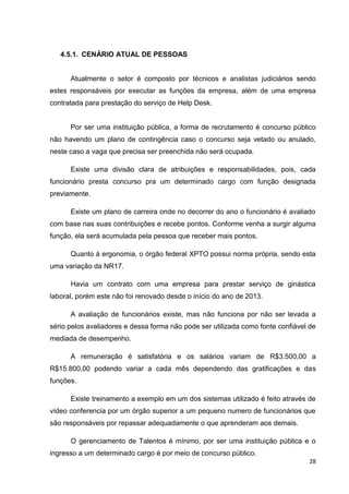 4.5.1. CENÁRIO ATUAL DE PESSOAS

Atualmente o setor é composto por técnicos e analistas judiciários sendo
estes responsáveis por executar as funções da empresa, além de uma empresa
contratada para prestação do serviço de Help Desk.

Por ser uma instituição pública, a forma de recrutamento é concurso público
não havendo um plano de contingência caso o concurso seja vetado ou anulado,
neste caso a vaga que precisa ser preenchida não será ocupada.
Existe uma divisão clara de atribuições e responsabilidades, pois, cada
funcionário presta concurso pra um determinado cargo com função designada
previamente.
Existe um plano de carreira onde no decorrer do ano o funcionário é avaliado
com base nas suas contribuições e recebe pontos. Conforme venha a surgir alguma
função, ela será acumulada pela pessoa que receber mais pontos.
Quanto à ergonomia, o órgão federal XPTO possui norma própria, sendo esta
uma variação da NR17.
Havia um contrato com uma empresa para prestar serviço de ginástica
laboral, porém este não foi renovado desde o início do ano de 2013.
A avaliação de funcionários existe, mas não funciona por não ser levada a
sério pelos avaliadores e dessa forma não pode ser utilizada como fonte confiável de
mediada de desempenho.
A remuneração é satisfatória e os salários variam de R$3.500,00 a
R$15.800,00 podendo variar a cada mês dependendo das gratificações e das
funções.
Existe treinamento a exemplo em um dos sistemas utilizado é feito através de
vídeo conferencia por um órgão superior a um pequeno numero de funcionários que
são responsáveis por repassar adequadamente o que aprenderam aos demais.
O gerenciamento de Talentos é mínimo, por ser uma instituição pública e o
ingresso a um determinado cargo é por meio de concurso público.
28

 