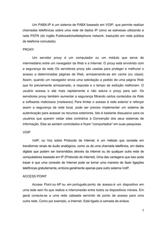 Um PABX-IP é um sistema de PABX baseado em VOIP, que permite realizar
chamadas telefônicas sobre uma rede de dados IP como se estivesse utilizando a
rede PSTN (do inglês Publicswitchedtelephone network, traduzido em rede pública
de telefonia comutada).
PROXY
Um servidor proxy é um computador ou um módulo que serve de
intermediário entre um navegador da Web e a Internet. O proxy está envolvido com
a segurança da rede. Os servidores proxy são usadas para proteger e melhorar o
acesso a determinadas páginas da Web, armazenando-as em cache (ou cópia).
Assim, quando um navegador envia uma solicitação a pedido de uma página Web
que foi previamente armazenado, a resposta e o tempo de exibição melhoram. O
usuário acessa o site mais rapidamente e não satura o proxy para sair. Os
servidores proxy também aumentar a segurança filtrando certos conteúdos da Web
e softwares maliciosos (malwares). Para limitar o acesso à rede exterior e reforçar
assim a segurança da rede local, pode ser preciso implementar um sistema de
autenticação para acessar os recursos exteriores. Isto é bastante dissuasivo para os
usuários que querem visitar sites contrários à Convenção dos seus sistemas de
informação. Eles se sentem controlados e ficam "comportados" em suas pesquisas.
VOIP
VoIP, ou Voz sobre Protocolo de Internet, é um método que consiste em
transformar sinais de áudio analógicos, como os de uma chamada telefônica, em dados
digitais que podem ser transmitidos através da Internet ou de qualquer outra rede de
computadores baseada em IP (Protocolo de Internet). Uma das vantagens que isso pode
trazer é que uma conexão de Internet pode se tornar uma maneira de fazer ligações
telefônicas gratuitamente, embora geralmente apenas para outro sistema VoIP.
ACCESS POINT
Access Point ou AP ou em português ponto de acesso é um dispositivo em
uma rede sem fio que realiza a interconexão entre todos os dispositivos móveis. Em
geral conecta-se a uma rede cabeada servindo de ponto de acesso para uma
outra rede. Como por exemplo, a Internet. Está ligado à camada de enlace.
5

 