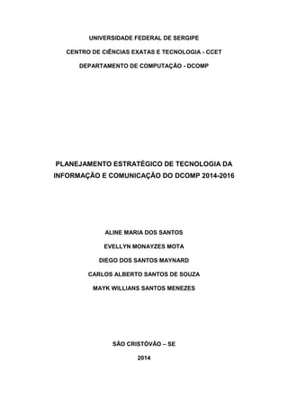 UNIVERSIDADE FEDERAL DE SERGIPE
CENTRO DE CIÊNCIAS EXATAS E TECNOLOGIA - CCET
DEPARTAMENTO DE COMPUTAÇÃO - DCOMP

PLANEJAMENTO ESTRATÉGICO DE TECNOLOGIA DA
INFORMAÇÃO E COMUNICAÇÃO DO DCOMP 2014-2016

ALINE MARIA DOS SANTOS
EVELLYN MONAYZES MOTA
DIEGO DOS SANTOS MAYNARD
CARLOS ALBERTO SANTOS DE SOUZA
MAYK WILLIANS SANTOS MENEZES

SÃO CRISTÓVÃO – SE
2014

 