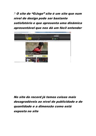 1º O site de “OJogo” site é um site que num
nível de design pode ser bastante
satisfatório e que apresenta uma dinâmica
apresentável que nos dá um fácil entender
No site do record já temos coisas mais
desagradáveis ao nível de publicidade e de
quantidade e a dimensão como está
exposta no site
 