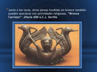 * Junto a los toros, otras piezas fundidas en bronce también
 pueden asociarse con actividades religiosas. “Bronce
 Carriazo”. (Hacia 600 a.C.). Sevilla
 