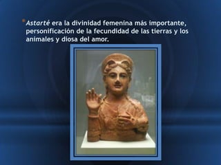 * Astarté era la divinidad femenina más importante,
 personificación de la fecundidad de las tierras y los
 animales y diosa del amor.
 