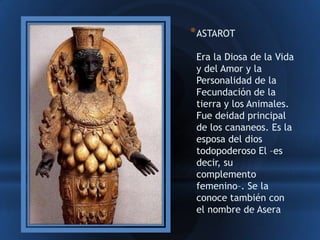 * ASTAROT
 Era la Diosa de la Vida
 y del Amor y la
 Personalidad de la
 Fecundación de la
 tierra y los Animales.
 Fue deidad principal
 de los cananeos. Es la
 esposa del dios
 todopoderoso El –es
 decir, su
 complemento
 femenino–. Se la
 conoce también con
 el nombre de Asera
 