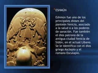 * ESHMÚN
 Eshmún fue uno de los
 principales dioses del
 panteón fenicio, asociado
 a la salud o a los poderes
 de sanación. Fue también
 el dios patrono de la
 antigua ciudad fenicia de
 Sidón, en el actual Líbano.
 Se le identifica con el dios
 griego Asclepio y el
 romano Esculapio.
 