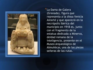 * La Dama de Galera
 (Granada), figura que
 representa a la diosa fenicia
 Astarté y que apareció en la
 necrópolis ibérica del
 municipio en 1918 es, junto
 con el fragmento de la
 estatua dedicada a Minerva,
 deidad romana de la
 inteligencia, presente en el
 Museo Arqueológico de
 Almuñécar, una de las piezas
 señeras de las rutas.
 