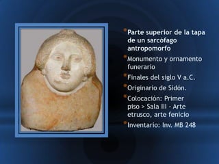 * Parte superior de la tapa
 de un sarcófago
 antropomorfo
* Monumento y ornamento
 funerario
* Finales del siglo V a.C.
* Originario de Sidón.
* Colocación: Primer
 piso > Sala III - Arte
 etrusco, arte fenicio
* Inventario: Inv. MB 248
 
