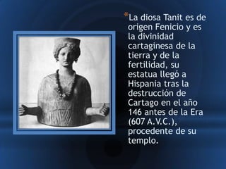 *La diosa Tanit es de
 origen Fenicio y es
 la divinidad
 cartaginesa de la
 tierra y de la
 fertilidad, su
 estatua llegó a
 Hispania tras la
 destrucción de
 Cartago en el año
 146 antes de la Era
 (607 A.V.C.),
 procedente de su
 templo.
 