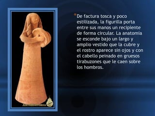* De factura tosca y poco
 estilizada, la figurilla porta
 entre sus manos un recipiente
 de forma circular. La anatomía
 se esconde bajo un largo y
 amplio vestido que la cubre y
 el rostro aparece sin ojos y con
 el cabello peinado en gruesos
 tirabuzones que le caen sobre
 los hombros.
 