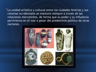* La unidad artística y cultural entre las ciudades fenicias y sus
 colonias occidentales se mantuvo siempre a través de las
 relaciones mercantiles, de forma que su poder y su influencia
 pervivieron en el mar a pesar del predominio político de otras
 naciones.
 