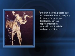 * De gran interés, puesto que
 su número es mucho mayor y
 lo mismo la variación
 tipológica, son las
 representaciones
 animalísticas fundidas
 en bronce o hierro.
 