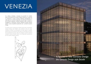 www.arteferro.com/vertical_metals
10
www.arteferro.com/vertical_metals
10
Un sistema modulare composto da pannelli di metallo
dall’inconfondibile stile Gonzato Design.Tradizione e modernità
si combinano e creano soluzioni estetiche d’avanguardia. La
vasta gamma di pannelli disponibili, ancorabili alle murature o
alle strutture preposte mediante apposite staffe, consente al
progettista di individuare soluzioni estetiche ottimali. Venezia
System: nuove prospettive applicative per i prodotti Gonzato
Design.
A modular system composed by metallic panels of the unmistakable
Gonzato Design style. Tradition and modernity melt and create
aesthetical solutions of avant-garde. The wide range of available
panels,that can be anchored to the walls or to the proper structures
by the appropriate stirrups, allows the designer to find the optimal
aesthetic solutions. Venezia System: new application perspectives
for the Gonzato Designs products.
la facciata in stile Gonzato Design
the Gonzato Design style facade
VENEZIA
 