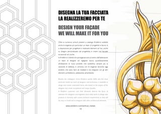 www.arteferro.com/vertical_metals
14
DISEGNA LA TUA FACCIATA
LA REALIZZEREMO PER TE
DESIGN YOUR FAçADE
WE WILL MAKE IT FOR YOU
Oltre ai numerosi articoli presenti a catalogo Arteferro soddisfa
anche le esigenze più particolari: un team di progettisti e tecnici è
a disposizione per progettare e realizzare elementi ad hoc, anche
su disegno personalizzato dal progettista, e creare così facciate
eccezionali ed uniche.
InArteferro il cliente e le sue esigenze sono al centro dell’attenzione:
un team di designer ed ingegneri lavora quotidianamente
all’ideazione di nuovi prodotti che soddisfino sempre più la
necessità di bellezza, in armonia con le esigenze tecniche oggi
esistenti, che siano facili da installare e da integrare con gli altri
elementi architettonici, adattandosi all’ambiente.
Besides the catalogue’s items, Arteferro quickly fulfills also the most
particular needs: our team of designers and technicians is available to
design and create customized items, also based on the project of the
designer, and create exceptional and unique façades.
In Arteferro customers and their demands deserve the focus of
attention: the designers and engineers team daily works to design new
products in harmony with current technical requirements so they will
be, easy to install and to integrate with other architectural elements.
 