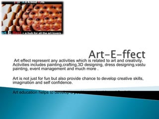 Art-E-ffect Art effect represent any activities which is related to art and creativity. Activities includes painting,crafting,3D designing, dress designing,vastu painting, event management and much more . Art is not just for fun but also provide chance to develop creative skills, imagination and self confidence. Art education helps to develop a positive work ethic and flexibility 