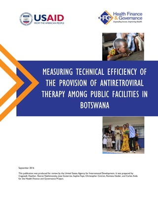 September 2016
This publication was produced for review by the United States Agency for International Development. It was prepared by
Cogswell, Heather, Sharon Nakhimovsky, Jose Gutierrez, Sophie Faye, Christopher Cintron, Romana Haider, and Carlos Avila
for the Health Finance and Governance Project.
MEASURING TECHNICAL EFFICIENCY OF
THE PROVISION OF ANTIRETROVIRAL
THERAPY AMONG PUBLIC FACILITIES IN
BOTSWANA
 