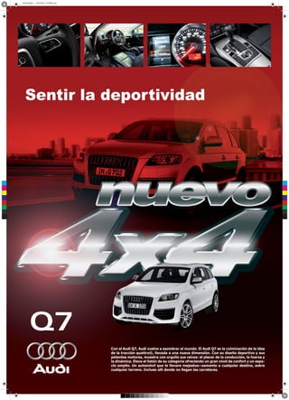 arte final.pdf 1 29/10/2012 07:09:03 a.m.




         Sentir la deportividad




 C



 M



 Y



CM



MY



CY



CMY



 K




                                                  Con el Audi Q7, Audi vuelve a asombrar al mundo. El Audi Q7 es la culminación de la idea
                                                  de la tracción quattro®, llevada a una nueva dimensión. Con su diseño deportivo y sus
                                                  potentes motores, muestra con orgullo sus raíces: el placer de la conducción, la fuerza y
                                                  la dinámica. Eleva el listón de su categoría ofreciendo un gran nivel de confort y un espa-
                                                  cio amplio. Un automóvil que le llevare majestuo¬samente a cualquier destino, sobre
                                                  cualquier terreno. Incluso allí donde no llegan las carreteras.
 