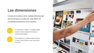 Consiste en la revision de las medidas definitivas del
documento para su producción. Estas deben ser
consultadas previamente con la imprenta.
Las dimensiones
Si se desarrolla un folleto o un catalago se debe
ajustar el numero de paginas de la pieza al
numero final de pliegos.
Para cuadernizar, no olvidar el espacio del lomo.
A mayor número de hojas, mayor será el grosor
del mismo.
1
2
 