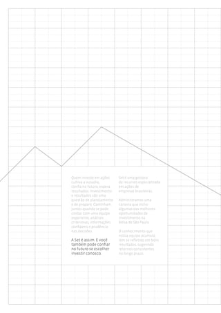 Quem investe em ações      Set é uma gestora
cultiva a ousadia,         de recursos especializada
confia no futuro, espera   em ações de
resultados. Investimento   empresas brasileiras.
e resultados são uma
questão de planejamento    Administramos uma
e de preparo. Caminham     carteira que inclui
juntos quando se pode      algumas das melhores
contar com uma equipe      oportunidades de
experiente, análises       investimento na
criteriosas, informações   Bolsa de São Paulo.
confiáveis e prudência
nas decisões.              O conhecimento que
                           nossa equipe acumula
A Set é assim. E você      tem se refletido em bons
também pode confiar        resultados, sugerindo
no futuro se escolher      retornos consistentes
investir conosco.          no longo prazo.
 