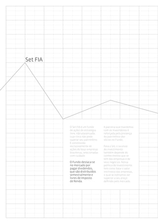 Set FIA




          O Set FIA é um fundo        A parceria que mantemos
          de ações de estratégia      com os investidores é
          livre, não-alavancado,      reforçada pela presença
          cujo risco não pode         do patrimônio dos
          superar seu patrimônio.     sócios no Fundo.
          É constituído
          exclusivamente de           Para a Set, o sucesso
          ações de boas empresas      do investimento
          brasileiras, selecionadas   também depende do
          com cuidado.                conhecimento que se
                                      tem das empresas e de
          O Fundo destaca-se          seus negócios. Nossa
          no mercado por              política de investimento
          pagar dividendos,           tem como base o valor
          que são distribuídos        intrínseco das empresas,
          semestralmente e            o qual acreditamos ser
          livres de Imposto           superior a seu preço
          de Renda.                   definido pelo mercado.
 