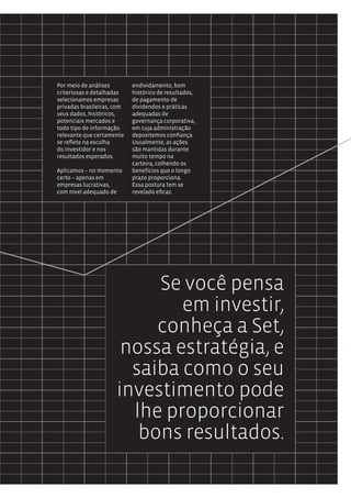 Por meio de análises        endividamento, bom
criteriosas e detalhadas    histórico de resultados,
selecionamos empresas       de pagamento de
privadas brasileiras, com   dividendos e práticas
seus dados, históricos,     adequadas de
potenciais mercados e       governança corporativa,
todo tipo de informação     em cuja administração
relevante que certamente    depositemos confiança.
se reflete na escolha       Usualmente, as ações
do investidor e nos         são mantidas durante
resultados esperados.       muito tempo na
                            carteira, colhendo os
Aplicamos – no momento      benefícios que o longo
certo – apenas em           prazo proporciona.
empresas lucrativas,        Essa postura tem se
com nível adequado de       revelado eficaz.




                           Se você pensa
                              em investir,
                           conheça a Set,
                       nossa estratégia, e
                        saiba como o seu
                      investimento pode
                        lhe proporcionar
                         bons resultados.
 