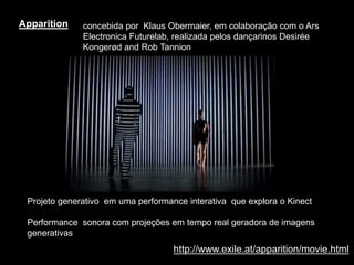 http://www.exile.at/apparition/movie.html
Apparition
Projeto generativo em uma performance interativa que explora o Kinect
Performance sonora com projeções em tempo real geradora de imagens
generativas
concebida por Klaus Obermaier, em colaboração com o Ars
Electronica Futurelab, realizada pelos dançarinos Desirée
Kongerød and Rob Tannion
 
