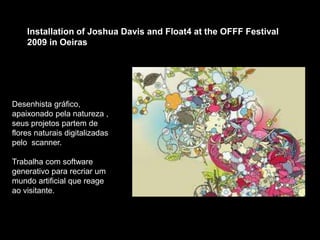 Installation of Joshua Davis and Float4 at the OFFF Festival
2009 in Oeiras
Desenhista gráfico,
apaixonado pela natureza ,
seus projetos partem de
flores naturais digitalizadas
pelo scanner.
Trabalha com software
generativo para recriar um
mundo artificial que reage
ao visitante.
 