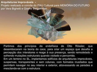 Partimos dos princípios da endofísica de Otto Rössler, que
desembocaram na teoria do caos, para criar um espaço que desafia a
percepção dos interatores e reage à sua presença, sendo remodelado e
sofrendo mutações estruturais quando visitado e percorrido.
Em um terreno no SL, implantamos edifícios de arquiteturas improváveis,
suspensas, transparentes e sem colunas, com formatos inusitados que
permitem navegar no seu interior e exterior, atravessando as paredes e
mesclando-se com a estrutura.
Arquiteturas Improváveis -
Projeto realizado a convite do ITAU Cultural para MEMÓRIA DO FUTURO
por Vera Bighetti e Giselle Beiguelman
 