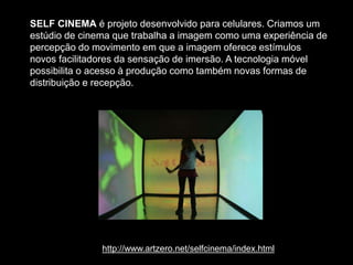 SELF CINEMA é projeto desenvolvido para celulares. Criamos um
estúdio de cinema que trabalha a imagem como uma experiência de
percepção do movimento em que a imagem oferece estímulos
novos facilitadores da sensação de imersão. A tecnologia móvel
possibilita o acesso à produção como também novas formas de
distribuição e recepção.
http://www.artzero.net/selfcinema/index.html
 