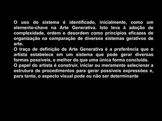 O uso do sistema é identificado, inicialmente, como um
elemento-chave na Arte Generativa. Isto leva à adoção de
complexidade, ordem e desordem como princípios eficazes de
organização na comparação de diversos sistemas gerativos de
arte.
O traço de definição de Arte Generativa é a preferência que o
artista estabelece em um sistema que pode gerar diversas
formas possíveis, e melhor do que uma única forma concluída.
O papel do artista é construir, iniciar ou meramente selecionar a
estrutura de procedimentos para gerar possíveis expressões e,
para tanto, o aspecto visual pode ou não ser determinante
 