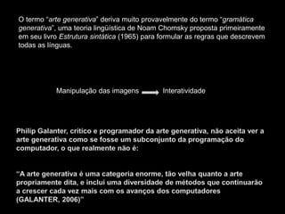 O termo “arte generativa” deriva muito provavelmente do termo “gramática
generativa”, uma teoria lingüística de Noam Chomsky proposta primeiramente
em seu livro Estrutura sintática (1965) para formular as regras que descrevem
todas as línguas.
Manipulação das imagens Interatividade
 