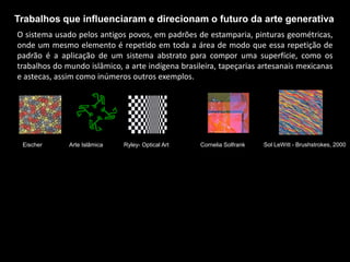 Trabalhos que influenciaram e direcionam o futuro da arte generativa
O sistema usado pelos antigos povos, em padrões de estamparia, pinturas geométricas,
onde um mesmo elemento é repetido em toda a área de modo que essa repetição de
padrão é a aplicação de um sistema abstrato para compor uma superfície, como os
trabalhos do mundo islâmico, a arte indígena brasileira, tapeçarias artesanais mexicanas
e astecas, assim como inúmeros outros exemplos.
Eischer Arte Islâmica Ryley- Optical Art Cornelia Solfrank Sol LeWitt - Brushstrokes, 2000
 