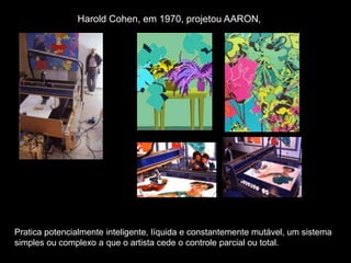 Harold Cohen, em 1970, projetou AARON,
Pratica potencialmente inteligente, líquida e constantemente mutável, um sistema
simples ou complexo a que o artista cede o controle parcial ou total.
 
