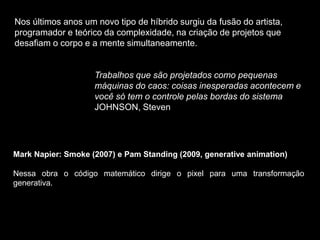 Nos últimos anos um novo tipo de híbrido surgiu da fusão do artista,
programador e teórico da complexidade, na criação de projetos que
desafiam o corpo e a mente simultaneamente.
Trabalhos que são projetados como pequenas
máquinas do caos: coisas inesperadas acontecem e
você só tem o controle pelas bordas do sistema
JOHNSON, Steven
Mark Napier: Smoke (2007) e Pam Standing (2009, generative animation)
Nessa obra o código matemático dirige o pixel para uma transformação
generativa.
 