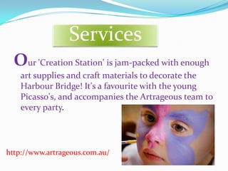 Services
  Our 'Creation Station' is jam-packed with enough
    art supplies and craft materials to decorate the
    Harbour Bridge! It's a favourite with the young
    Picasso's, and accompanies the Artrageous team to
    every party.




http://www.artrageous.com.au/
 