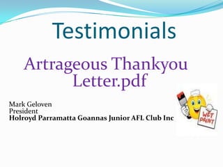 Testimonials
    Artrageous Thankyou
          Letter.pdf
Mark Geloven
President
Holroyd Parramatta Goannas Junior AFL Club Inc
 