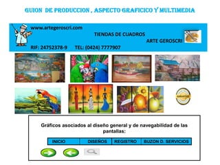GUION DE PRODUCCION , ASPECTO GRAFICICO Y MULTIMEDIA

 www.artegeroscri.com
                           TIENDAS DE CUADROS
                                                 ARTE GEROSCRI
 RIF: 24752378-9   TEL: (0424) 7777907




     Gráficos asociados al diseño general y de navegabilidad de las
                               pantallas:

         INICIO         DISEÑOS     REGISTRO    BUZON D. SERVICIOS

                                  SSS
 