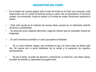 DESCRIPCION DEL FONDO

•   En el diseño de nuestra página web el color de fondo es el Color azul turquesa, está
    relacionado con el control emocional porque a partir del él recordamos al hermoso
    océano, es envolvente, limpia el cuerpo y la mente de malas vibraciones quitando el
    estrés.

•   - Este color ayuda en la creación de nuevas ideas, porque es un reforzador potente
    de ánimo y sensibilidad.
•   - Es esencial como relajante admirarlo y algunos indican que es motivador natural de
    integridad.

•    El color amarillo es también un color que aporta la felicidad.

•       Es un color brillante, alegre, que simboliza el lujo y el cómo estar de fiesta cada
    día. Se asocia con la parte intelectual de la mente y la expresión de nuestros
    pensamientos.

•       Es por lo tanto, el poder de discernir y discriminar, la memoria y las ideas claras,
    el poder de decisión y capacidad de juzgarlo todo.
 