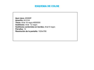 ESQUEMA DE COLOR



Azul claro; #0066ff
Amarillo; #FFFF99
Titulo: Arial 18 negro #000000
Subtítulos: Arial 12 negro
Subtítulos contenidos en bordes; Arial 9 negro
Párrafos: 12
Resolución de la pantalla: 1024x768
 