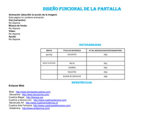 DISEÑO FUNCIONAL DE LA PaNTALLA
Animación (describir la acción de la imagen):
Esta página no contiene animación
Voz (narración):
No dispone
Música de fondo:
No dispone
Video:
No dispone
Ayuda:
No dispone

                                                                  NAVAGABILIDAD
                                  OBJETO        TITULO DE REFERENCIA   NO DEL ARCHIVO/CAPA/VENTANADESTINO:

                                  BOTON             SIGUIENTE                         P02


                               MENU SUPERIOR          INICIO                          P01
                                                     DISEÑOS                          P02
                                                     REGISTRO                         P03
                                                BUZON DE SERVICIOS                    P04

                                                          Hipervínculos:
Enlaces Web

Bizel http://www.tiendasdecuadros.com/
Decoannia http://www.decoannia.com/
Cuadros Blagar http://blangar.es/
Cuadros y lienzos.com http://www.cuadrosylienzos.com/
Barceruelo Art http://www.cuadrosmodernos.cl/
Cuadros Arte Famosos http://www.cuadrosartefamosos.com/
Artelámina http://www.artelamina.com/
 