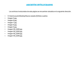 ARCHIVOS INVOLUCRADOS

     Los archivos involucrados de esta página se encuentran ubicados en la siguiente dirección.

•   C:UsersusuarioDesktopNueva carpeta (6)fotos cuadros
•   Imagen 5.jpg
•   Imagen 6.jpg
•   Imagen 7.jpg
•   Imagen 8.jpg
•   Imagen 9.jpg
•   Imagen100_6282.jpg
•   Imagen100_6283.jpg
•   Imagen100_6284.jpg
•   Imagen100_6285.jpg
 