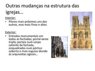 Outras mudanças na estrutura das
igrejas…
Interior:
• Pilares mais próximos uns dos
outros, mas mais finos e altos
Exterior:
• Entradas monumentais em
todas as fachadas; portal oeste
triplo; portais num corpo
saliente da fachada,
enquadrados num pórtico
coberto e mais esguios devido
às arquivoltas ogivais…
 