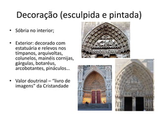 Decoração (esculpida e pintada)
• Sóbria no interior;
• Exterior: decorado com
estatuária e relevos nos
tímpanos, arquivoltas,
colunelos, mainéis cornijas,
gárgulas, botaréus,
arcobotantes, pináculos…
• Valor doutrinal – “livro de
imagens” da Cristandade
 